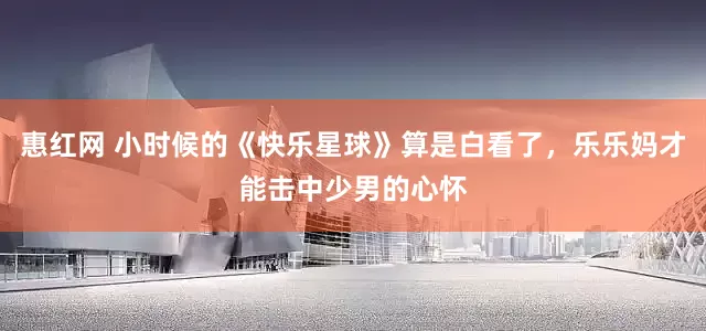 惠红网 小时候的《快乐星球》算是白看了，乐乐妈才能击中少男的心怀