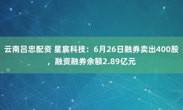 云南吕忠配资 星宸科技：6月26日融券卖出400股，融资融券余额2.89亿元