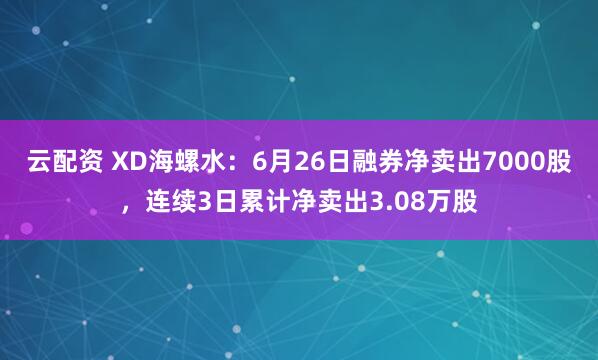 云配资 XD海螺水：6月26日融券净卖出7000股，连续3日累计净卖出3.08万股