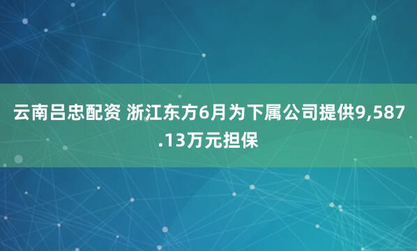 云南吕忠配资 浙江东方6月为下属公司提供9,587.13万元担保