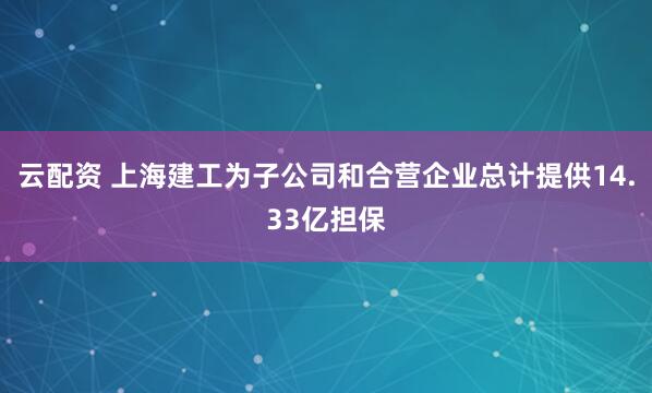 云配资 上海建工为子公司和合营企业总计提供14.33亿担保