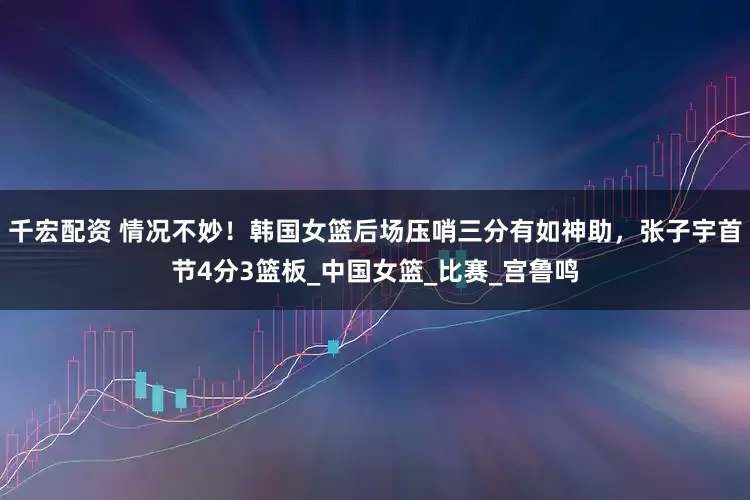 千宏配资 情况不妙！韩国女篮后场压哨三分有如神助，张子宇首节4分3篮板_中国女篮_比赛_宫鲁鸣