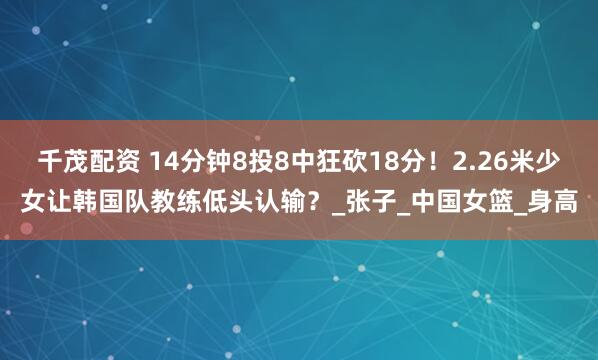 千茂配资 14分钟8投8中狂砍18分！2.26米少女让韩国队教练低头认输？_张子_中国女篮_身高