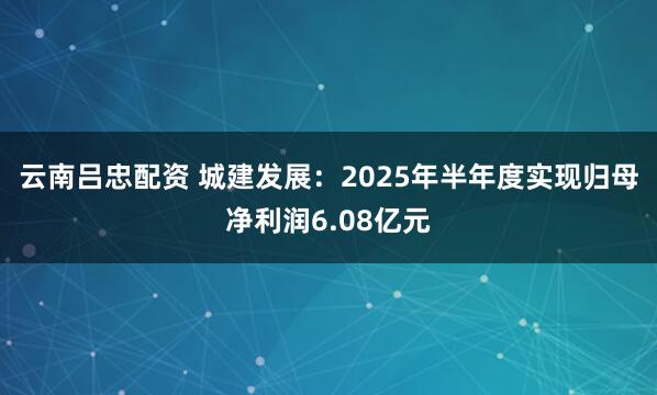 云南吕忠配资 城建发展：2025年半年度实现归母净利润6.08亿元