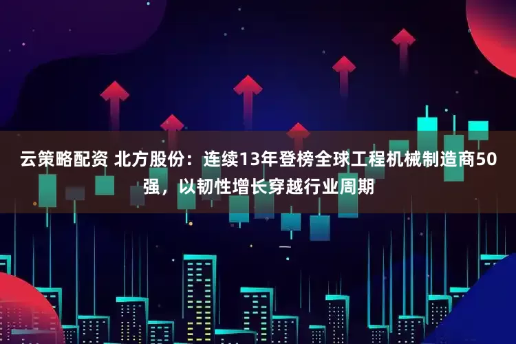 云策略配资 北方股份：连续13年登榜全球工程机械制造商50强，以韧性增长穿越行业周期