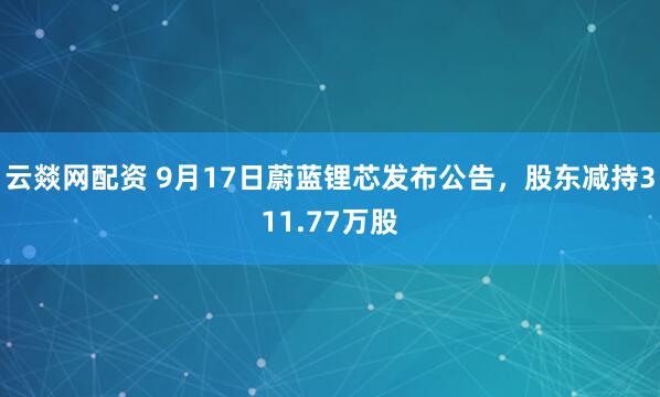 云燚网配资 9月17日蔚蓝锂芯发布公告，股东减持311.77万股