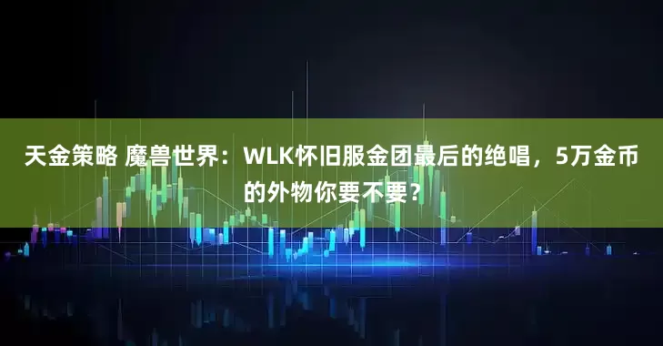 天金策略 魔兽世界：WLK怀旧服金团最后的绝唱，5万金币的外物你要不要？