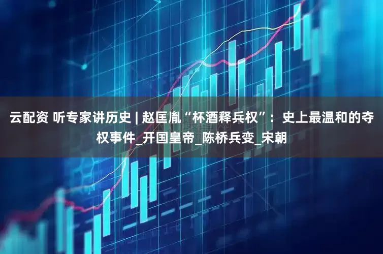 云配资 听专家讲历史 | 赵匡胤“杯酒释兵权”：史上最温和的夺权事件_开国皇帝_陈桥兵变_宋朝