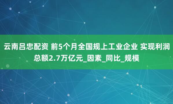云南吕忠配资 前5个月全国规上工业企业 实现利润总额2.7万亿元_因素_同比_规模