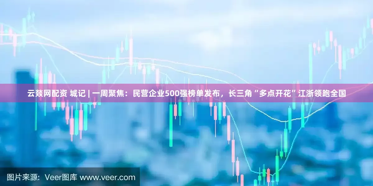 云燚网配资 城记 | 一周聚焦：民营企业500强榜单发布，长三角“多点开花”江浙领跑全国