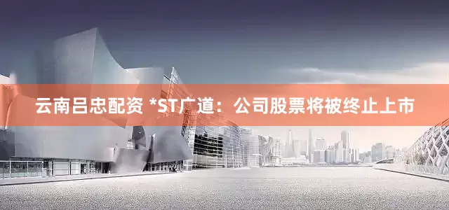 云南吕忠配资 *ST广道：公司股票将被终止上市