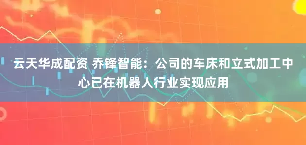 云天华成配资 乔锋智能：公司的车床和立式加工中心已在机器人行业实现应用
