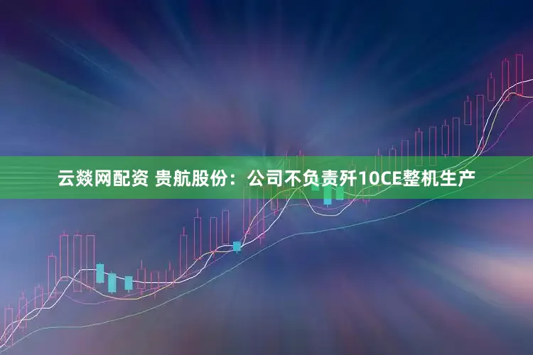 云燚网配资 贵航股份：公司不负责歼10CE整机生产