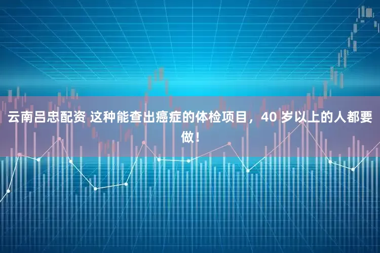 云南吕忠配资 这种能查出癌症的体检项目，40 岁以上的人都要做！