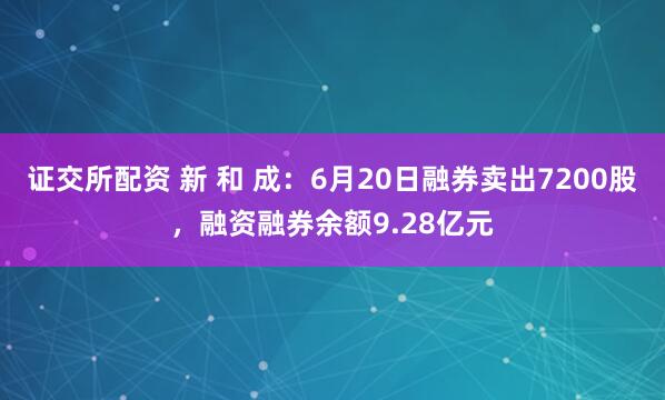 证交所配资 新 和 成：6月20日融券卖出7200股，融资融券余额9.28亿元
