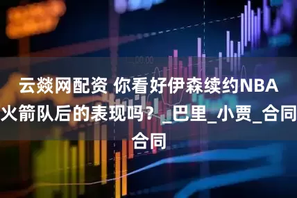 云燚网配资 你看好伊森续约NBA火箭队后的表现吗？_巴里_小贾_合同