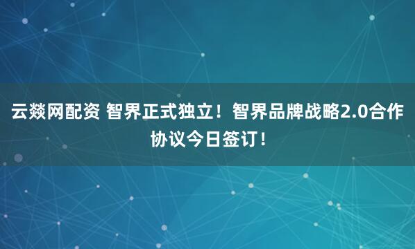 云燚网配资 智界正式独立！智界品牌战略2.0合作协议今日签订！