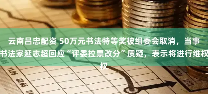 云南吕忠配资 50万元书法特等奖被组委会取消，当事书法家延志超回应“评委拉票改分”质疑，表示将进行维权