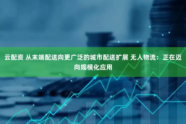 云配资 从末端配送向更广泛的城市配送扩展 无人物流：正在迈向规模化应用