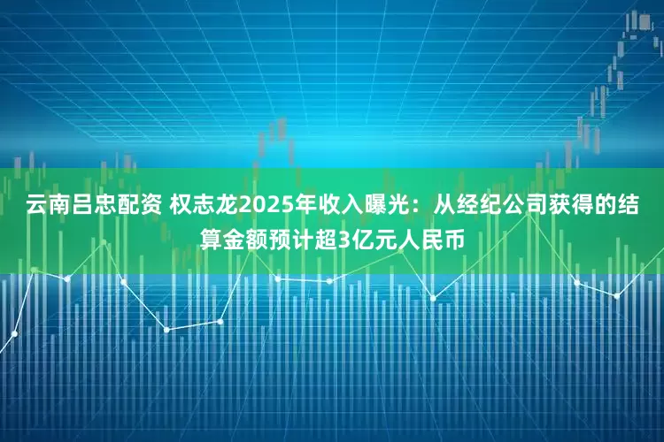 云南吕忠配资 权志龙2025年收入曝光:从经纪公司获得的结算金额预计超3亿元人民币